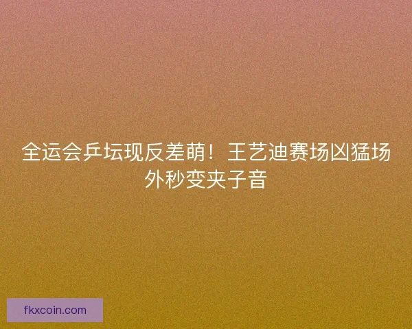 全运会乒坛现反差萌！王艺迪赛场凶猛场外秒变夹子音