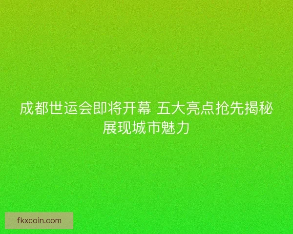 成都世运会即将开幕 五大亮点抢先揭秘展现城市魅力