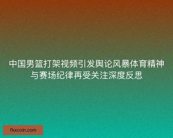 中国男篮打架视频引发舆论风暴体育精神与赛场纪律再受关注深度反思