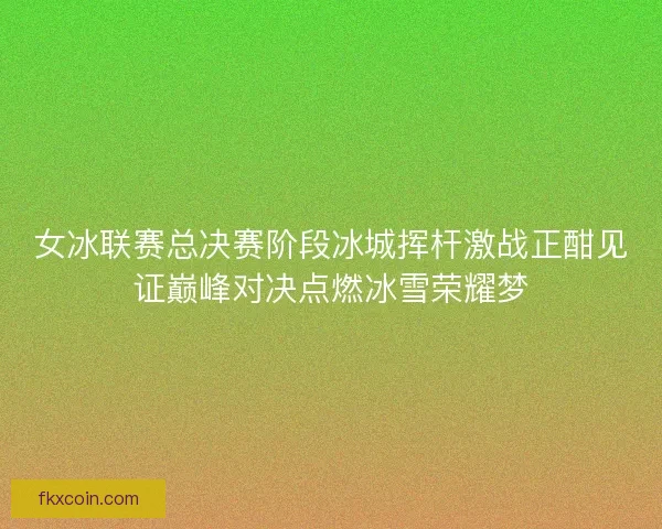 女冰联赛总决赛阶段冰城挥杆激战正酣见证巅峰对决点燃冰雪荣耀梦