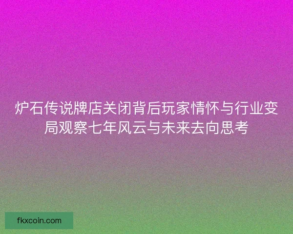 炉石传说牌店关闭背后玩家情怀与行业变局观察七年风云与未来去向思考