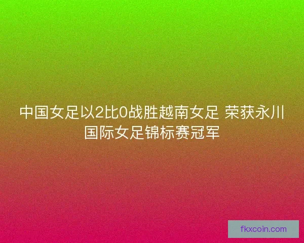 中国女足以2比0战胜越南女足 荣获永川国际女足锦标赛冠军