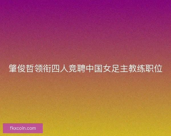 肇俊哲领衔四人竞聘中国女足主教练职位