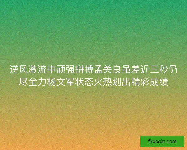 逆风激流中顽强拼搏孟关良虽差近三秒仍尽全力杨文军状态火热划出精彩成绩
