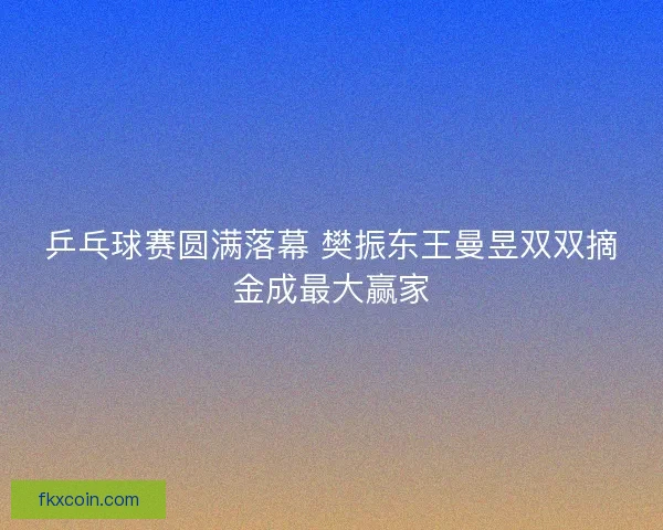 乒乓球赛圆满落幕 樊振东王曼昱双双摘金成最大赢家