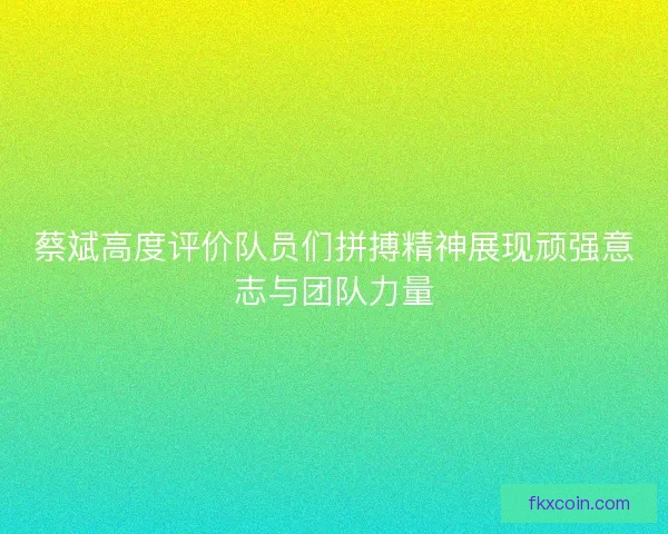 蔡斌高度评价队员们拼搏精神展现顽强意志与团队力量
