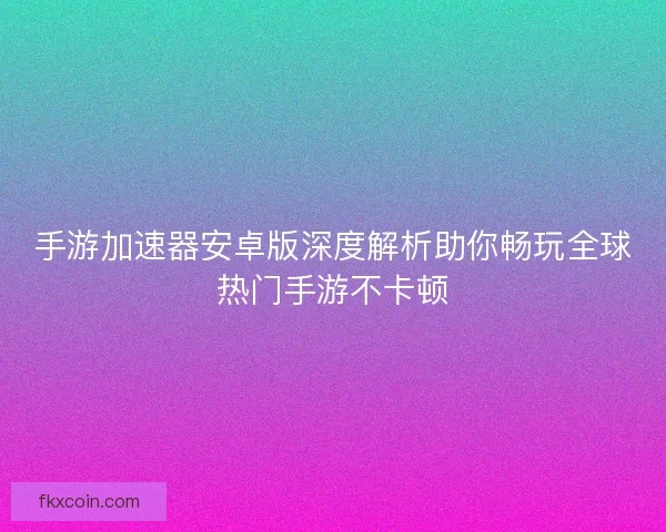 手游加速器安卓版深度解析助你畅玩全球热门手游不卡顿