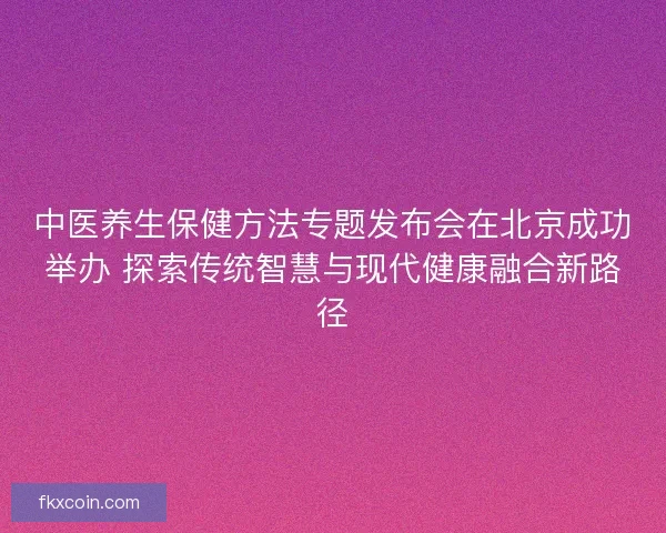 中医养生保健方法专题发布会在北京成功举办 探索传统智慧与现代健康融合新路径