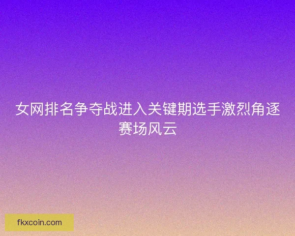女网排名争夺战进入关键期选手激烈角逐赛场风云