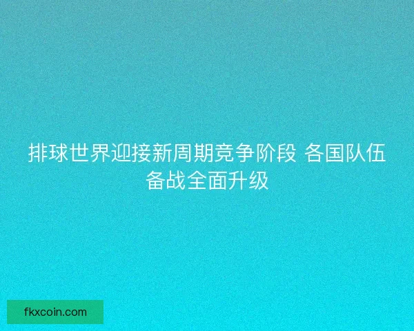 排球世界迎接新周期竞争阶段 各国队伍备战全面升级