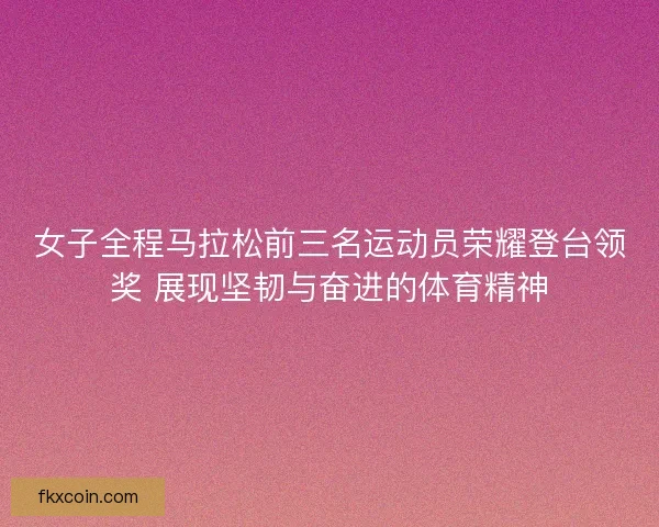 女子全程马拉松前三名运动员荣耀登台领奖 展现坚韧与奋进的体育精神 女子全程马拉松前三名运动员荣耀登台领奖 展现坚韧与奋进的体育精神
