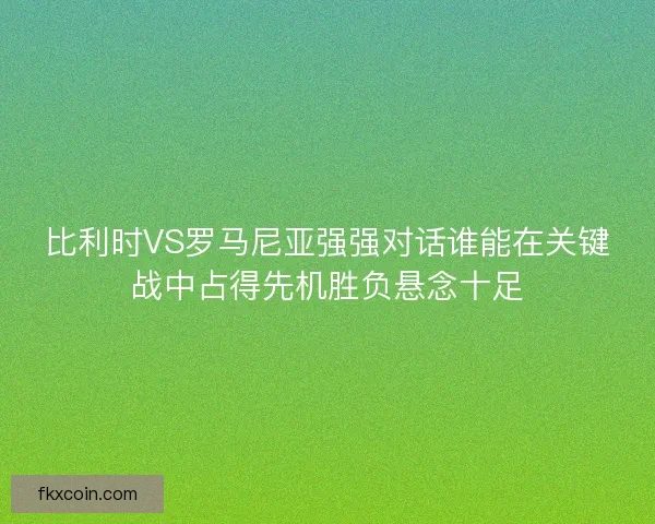 比利时VS罗马尼亚强强对话谁能在关键战中占得先机胜负悬念十足