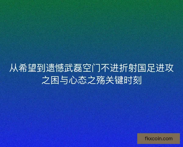 从希望到遗憾武磊空门不进折射国足进攻之困与心态之殇关键时刻 从希望到遗憾武磊空门不进折射国足进攻之困与心态之殇关键时刻