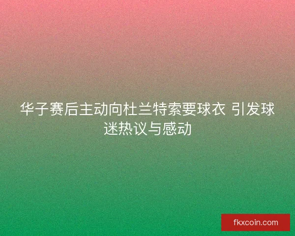 华子赛后主动向杜兰特索要球衣 引发球迷热议与感动