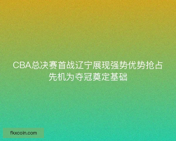 CBA总决赛首战辽宁展现强势优势抢占先机为夺冠奠定基础