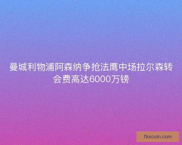 曼城利物浦阿森纳争抢法鹰中场拉尔森转会费高达6000万镑