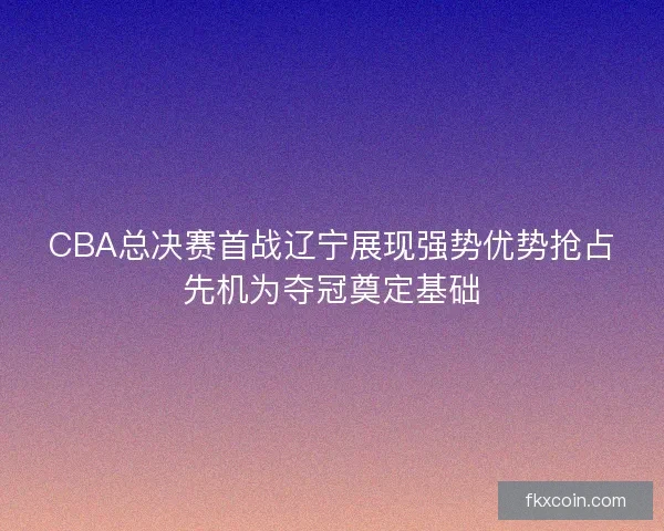 CBA总决赛首战辽宁展现强势优势抢占先机为夺冠奠定基础