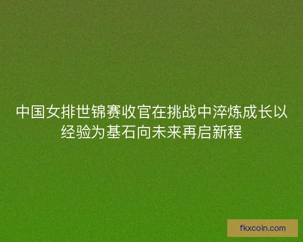 中国女排世锦赛收官在挑战中淬炼成长以经验为基石向未来再启新程