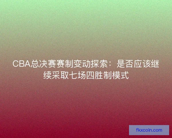 CBA总决赛赛制变动探索：是否应该继续采取七场四胜制模式