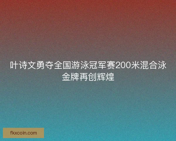 叶诗文勇夺全国游泳冠军赛200米混合泳金牌再创辉煌